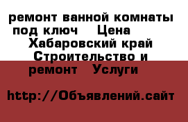 ремонт ванной комнаты под ключ  › Цена ­ 500 - Хабаровский край Строительство и ремонт » Услуги   